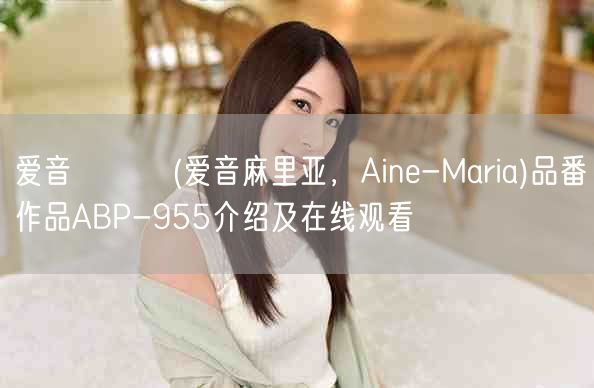 爱音まりあ(爱音麻里亚，Aine-Maria)品番作品ABP-955介绍及在线观
