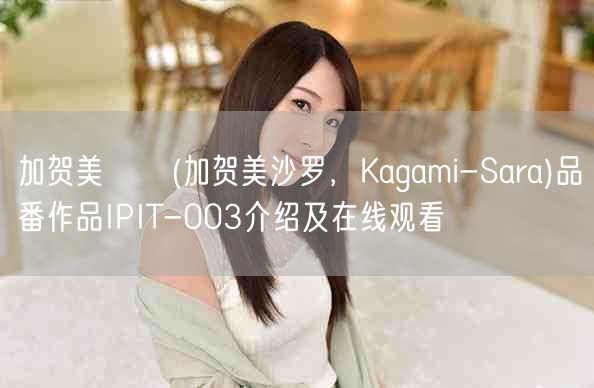加贺美さら(加贺美沙罗，Kagami-Sara)品番作品IPIT-003介绍及在